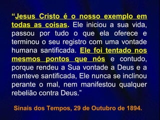 “Jesus Cristo é o nosso exemplo em
todas as coisas. Ele iniciou a sua vida,
passou por tudo o que ela oferece e
terminou o seu registro com uma vontade
humana santificada. Ele foi tentado nos
mesmos pontos que nós e contudo,
porque rendeu a Sua vontade a Deus e a
manteve santificada, Ele nunca se inclinou
perante o mal, nem manifestou qualquer
rebelião contra Deus.”
Sinais dos Tempos, 29 de Outubro de 1894.
 