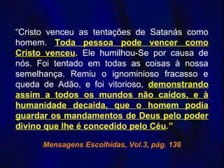 “Cristo venceu as tentações de Satanás como
homem. Toda pessoa pode vencer como
Cristo venceu. Ele humilhou-Se por causa de
nós. Foi tentado em todas as coisas à nossa
semelhança. Remiu o ignominioso fracasso e
queda de Adão, e foi vitorioso, demonstrando
assim a todos os mundos não caídos, e à
humanidade decaída, que o homem podia
guardar os mandamentos de Deus pelo poder
divino que lhe é concedido pelo Céu.”
Mensagens Escolhidas, Vol.3, pág. 136
 