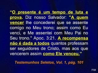 “O presente é um tempo de luta e
prova. Diz nosso Salvador: "A quem
vencer lhe concederei que se assente
comigo no Meu trono; assim como Eu
venci, e Me assentei com Meu Pai no
Seu trono." Apoc. 3:21. A recompensa
não é dada a todos quantos professam
ser seguidores de Cristo, mas aos que
vencerem assim como Ele venceu.”
Testemunhos Seletos, Vol. 1, pág. 101
FIM
 