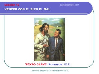 23 de diciembre 2017
VENCER CON EL BIEN EL MAL
TEXTO CLAVE: Romanos 12:2
Escuela Sabática – 4° Trimestre de 2017
Lección 12
 