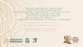 INSTITUTO MEXICANO DEL SEGURO SOCIAL
DIRECCIÓN DE PRESTACIONES MÉDICAS
UNIDAD DE EDUCACIÓN, INVESTIGACIÓN Y POLÍTICAS DE SALUD
COORDINACIÓN DE EDUCACIÓN EN SALUD
DIVISIÓN DE PROGRAMAS EDUCATIVOS
ÁREA DE EDUCACIÓN FORMATIVA
COORDINACIÓN DE PROGRAMAS DE ESTUDIOS DE ENFERMERÍA
CURSO POSTÉCNICO DE ENFERMERÍA EN URGENCIAS
SEDE: UMAE HOSPITAL DE TRAUMATOLOGÍA,
“DR. VICTORIO DE LA FUENTE NARVÁEZ”
 