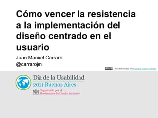 Cómo vencer la resistencia
a la implementación del
diseño centrado en el
usuario
Juan Manuel Carraro
@carrarojm
                      Esta obra está bajo una licencia de Creative Commons
 