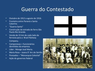 Guerra do Contestado Outubro de 1912 a agosto de 1916. Fronteira entre Paraná e Santa Catarina. “ Guerra Santa” Construção da estrada de ferro São Paulo-Rio Grande. Venda de 15 km de cada lado da ferrovia para a  Brazil Railway Company . Camponeses + funcionários demitidos da empresa.  Líder : Monge José Maria. Maria Rosa – Joana D’ Arc do Sertão. Povoados – “Monarquia Celestial” Ação do governos federal  