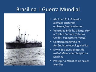 Brasil na  I Guerra Mundial Abril de 1917    Navios alemães abateram embarcações brasileiras. Venceslau Brás fez aliança com a Tríplice Entente (Estados Unidos, Inglaterra e França) Contribuição tímida    Ausência de tecnologia bélica. Envio de alguns pilotos de avião/ Maior contribuição na Marinha. Proteger o Atlântico de navios alemães 