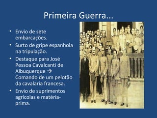 Primeira Guerra... Envio de sete embarcações. Surto de gripe espanhola na tripulação. Destaque para José Pessoa Cavalcanti de Albuquerque    Comando de um pelotão da cavalaria francesa. Envio de suprimentos agrícolas e matéria-prima. 
