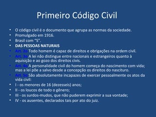 Primeiro Código Civil  O código civil é o documento que agrupa as normas da sociedade. Promulgado em 1916. Brasil com “S”. DAS PESSOAS NATURAIS  Art. 2o  Todo homem é capaz de direitos e obrigações na ordem civil.   Art. 3o  A lei não distingue entre nacionais e estrangeiros quanto à aquisição e ao gozo dos direitos civis.   Art. 4o  A personalidade civil do homem começa do nascimento com vida; mas a lei põe a salvo desde a concepção os direitos do nascituro.   Art. 5o  São absolutamente incapazes de exercer pessoalmente os atos da vida civil:   I - os menores de 16 (dezesseis) anos;   II - os loucos de todo o gênero;   III - os surdos-mudos, que não puderem exprimir a sua vontade;    IV - os ausentes, declarados tais por ato do juiz.   