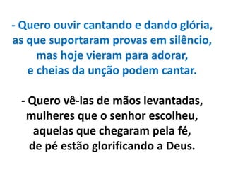 - Quero ouvir cantando e dando glória,
as que suportaram provas em silêncio,
mas hoje vieram para adorar,
e cheias da unção podem cantar.
- Quero vê-las de mãos levantadas,
mulheres que o senhor escolheu,
aquelas que chegaram pela fé,
de pé estão glorificando a Deus.
 