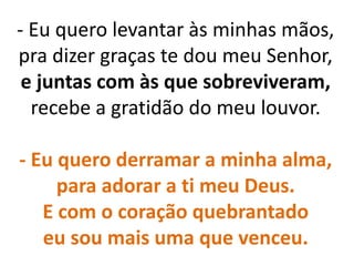 - Eu quero levantar às minhas mãos,
pra dizer graças te dou meu Senhor,
e juntas com às que sobreviveram,
recebe a gratidão do meu louvor.
- Eu quero derramar a minha alma,
para adorar a ti meu Deus.
E com o coração quebrantado
eu sou mais uma que venceu.
 
