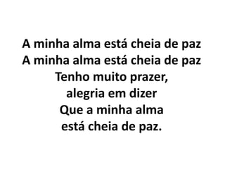 A minha alma está cheia de paz
A minha alma está cheia de paz
Tenho muito prazer,
alegria em dizer
Que a minha alma
está cheia de paz.
 
