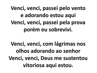 Venci, venci, passei pelo vento
e adorando estou aqui
Venci, venci, passei pela prova
porém eu sobrevivi.
Venci, venci, com lágrimas nos
olhos adorando ao senhor
Venci, venci, Deus me sustentou
vitoriosa aqui estou.
 