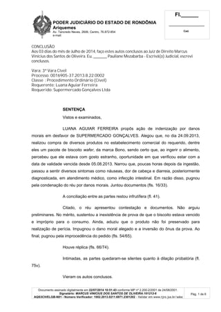PODER JUDICIÁRIO DO ESTADO DE RONDÔNIA
Ariquemes
Av. Tancredo Neves, 2606, Centro, 76.872-854
e-mail:
Fl.______
_________________________
Cad.
Documento assinado digitalmente em 22/07/2014 10:51:43 conforme MP nº 2.200-2/2001 de 24/08/2001.
Signatário: MARCUS VINICIUS DOS SANTOS DE OLIVEIRA:101212-6
AQS3CIVELGB-N01 - Número Verificador: 1002.2013.0211.6971.2301202 - Validar em www.tjro.jus.br/adoc
Pág. 1 de 6
CONCLUSÃO
Aos 03 dias do mês de Julho de 2014, faço estes autos conclusos ao Juiz de Direito Marcus
Vinícius dos Santos de Oliveira. Eu, _________ Pauliane Mezabarba - Escrivã(o) Judicial, escrevi
conclusos.
Vara: 3ª Vara Cível
Processo: 0016905-37.2013.8.22.0002
Classe : Procedimento Ordinário (Cível)
Requerente: Luana Aguiar Ferreira
Requerido: Supermercado Gonçalves Ltda
SENTENÇA
Vistos e examinados,
LUANA AGUIAR FERREIRA propôs ação de indenização por danos
morais em desfavor de SUPERMERCADO GONÇALVES. Alegou que, no dia 24.09.2013,
realizou compra de diversos produtos no estabelecimento comercial do requerido, dentre
eles um pacote de biscoito wafer, da marca Bono, sendo certo que, ao ingerir o alimento,
percebeu que ele estava com gosto estranho, oportunidade em que verificou estar com a
data de validade vencida desde 05.08.2013. Narrou que, poucas horas depois da ingestão,
passou a sentir diversos sintomas como náuseas, dor de cabeça e diarreia, posteriormente
diagnosticada, em atendimento médico, como infecção intestinal. Em razão disso, pugnou
pela condenação do réu por danos morais. Juntou documentos (fls. 16/33).
A conciliação entre as partes restou infrutífera (fl. 41).
Citado, o réu apresentou contestação e documentos. Não arguiu
preliminares. No mérito, sustentou a inexistência de prova de que o biscoito estava vencido
e impróprio para o consumo. Ainda, aduziu que o produto não foi preservado para
realização de perícia. Impugnou o dano moral alegado e a inversão do ônus da prova. Ao
final, pugnou pela improcedência do pedido (fls. 54/65).
Houve réplica (fls. 66/74).
Intimadas, as partes quedaram-se silentes quanto à dilação probatória (fl.
75v).
Vieram os autos conclusos.
 