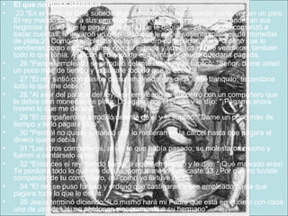 El que no quiso perdonar   23 "En el reino de Dios sucede algo parecido a lo que sucedió cierta vez en un país. El rey mandó llamar a sus empleados para que le informaran cómo andaban sus negocios y para que le pagaran todo lo que le debían.    24 "Cuando comenzó a sacar cuentas, le llevaron un empleado que le debía sesenta millones de monedas de plata.25 Como el empleado no tenía dinero para pagar, el rey ordenó que lo vendieran como esclavo, junto con su esposa y sus hijos, y que vendieran también todo lo que tenía. Así, con el dinero de esa venta, la deuda quedaría pagada.      26 "Pero el empleado se arrodilló delante del rey y le suplicó: "Señor, deme usted un poco más de tiempo y le pagaré todo lo que le debo".      27 "El rey sintió compasión de su empleado y le dijo: "Vete tranquilo; te perdono todo lo que me debes".      28 "Al salir del palacio del rey, ese empleado se encontró con un compañero que le debía cien monedas de plata. Lo agarró por el cuello y le dijo: "¡Págame ahora mismo lo que me debes!"      29 "El compañero se arrodilló delante de él y le suplicó: "Dame un poco más de tiempo y te lo pagaré todo".      30 "Pero él no quiso, y mandó que lo metieran en la cárcel hasta que pagara el dinero que le debía.      31 "Los otros compañeros, al ver lo que había pasado, se molestaron mucho y fueron a contárselo al rey.      32 "Entonces el rey mandó llamar a aquel empleado y le dijo: "¡Qué malvado eres! Te perdoné todo lo que me debías, porque me lo suplicaste.33 ¿Por qué no tuviste compasión de tu compañero, así como yo la tuve de ti?"      34 "El rey se puso furioso y ordenó que castigaran a ese empleado hasta que pagara todo lo que le debía.      35 Jesús terminó diciendo: "Lo mismo hará mi Padre que está en el cielo con cada uno de ustedes, si no perdonan sinceramente a su hermano". 