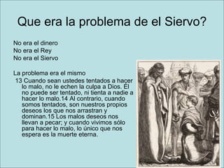 Que era la problema de el Siervo? No era el dinero No era el Rey No era el Siervo La problema era el mismo    13 Cuando sean ustedes tentados a hacer lo malo, no le echen la culpa a Dios. Él no puede ser tentado, ni tienta a nadie a hacer lo malo.14 Al contrario, cuando somos tentados, son nuestros propios deseos los que nos arrastran y dominan.15 Los malos deseos nos llevan a pecar; y cuando vivimos sólo para hacer lo malo, lo único que nos espera es la muerte eterna.  