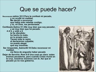 Que se puede hacer? Reconozcalo  salmo 32:5 Pero te confesé mi pecado,        y no oculté mi maldad.        Me decidí a reconocer        que había sido rebelde contigo,        y tú, mi Dios, me perdonaste. Confesalo-Salmo 51:3Sé muy bien que soy pecador,        y sé muy bien que he pecado.  4 A ti, y sólo a ti        te he ofendido;        he hecho lo malo,        en tu propia cara.        Tienes toda la razón        al declararme culpable;        no puedo alegar        que soy inocente.    Ser Arepentdo_Salmo38:18 Debo reconocer mi maldad;        me llena de angustia haber pecado  Dejar de Servirlo: Rom 6:6 Una cosa es clara: antes éramos pecadores, pero cuando Cristo murió en la cruz, nosotros morimos con él. Así que el pecado ya no nos gobierna.   