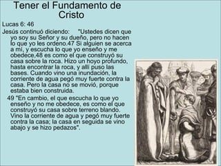Tener el Fundamento de Cristo Lucas 6: 46  Jesús continuó diciendo:     "Ustedes dicen que yo soy su Señor y su dueño, pero no hacen lo que yo les ordeno.47 Si alguien se acerca a mí, y escucha lo que yo enseño y me obedece,48 es como el que construyó su casa sobre la roca. Hizo un hoyo profundo, hasta encontrar la roca, y allí puso las bases. Cuando vino una inundación, la corriente de agua pegó muy fuerte contra la casa. Pero la casa no se movió, porque estaba bien construida.      49 "En cambio, el que escucha lo que yo enseño y no me obedece, es como el que construyó su casa sobre terreno blando. Vino la corriente de agua y pegó muy fuerte contra la casa; la casa en seguida se vino abajo y se hizo pedazos". 