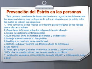 Prevención del Estrés en las personasToda persona que desarrolle tareas dentro de una organización debe conocer los aspectos básicos para protegerse de sufrir un elevado nivel de estrés entre los cuales se indican los siguientes:Tome conciencia de los medios que dispone para protegerse de los riesgos que encierra su trabajo. Capacítese, infórmese sobre los peligros del estrés elevado.Mejore sus relaciones interpersonales Evite mezclar entre los factores personales y los laborales Maneje adecuadamente su tiempo libre Modifique su conducta emocional laboral Detecte, reduzca y suprima los diferentes tipos de estresores Sea realista Tome lápiz y papel y escriba los motivos de estrés o preocupación Escriba varias alternativas para la solución de su problema Analice las ventajas e inconvenientes de cada solución y ordénelas de mejor a peor. 