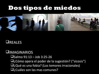 Dos tipos de miedos
REALES
IMAGINARIOS
Salmo 91:13 – Job 3:25-26
¿Cómo opera el poder de la sugestión? (“sicosis”)
¿Qué es una fobia? (Los temores irracionales)
¿Cuáles son las mas comunes?
 