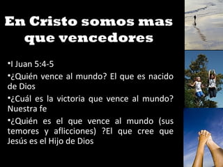 En Cristo somos mas
que vencedores
•I Juan 5:4-5
•¿Quién vence al mundo? El que es nacido
de Dios
•¿Cuál es la victoria que vence al mundo?
Nuestra fe
•¿Quién es el que vence al mundo (sus
temores y aflicciones) ?El que cree que
Jesús es el Hijo de Dios
 