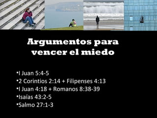 Argumentos para
vencer el miedo
•I Juan 5:4-5
•2 Corintios 2:14 + Filipenses 4:13
•I Juan 4:18 + Romanos 8:38-39
•Isaías 43:2-5
•Salmo 27:1-3
 