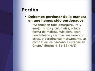 Perdón Debemos perdonar de la manera en que hemos sido perdonados “ Abandonen toda amargura, ira y enojo, gritos y calumnias, y toda forma de malicia. Más bien, sean bondadosos y compasivos unos con otros, y perdónense mutuamente, así como Dios los perdonó a ustedes en Cristo. ” Efesios 4:31-32 (NVI) 
