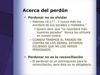 Acerca del perdón Perdonar no es olvidar Hebreos 10:17 “…Y nunca más me acordaré de sus pecados y maldades." Quiere decir que “no recordará más nuestros pecados”  Nunca los utilizará en nuesta contra. CUANDO TRAEMOS EL PASADO EN CONTRA DE LOS DEMAS, ESTAMOS DICIENDO QUE NO LOS HEMOS PERDONADO. Perdonar no es la reconciliación El perdonar es un prerrequisito para la reconciliación, pero ésta no es obligatoria. 
