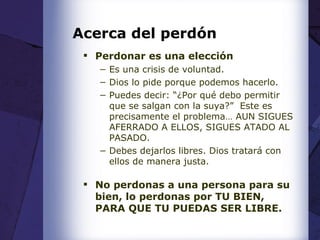 Acerca del perdón Perdonar es una elección Es una crisis de voluntad. Dios lo pide porque podemos hacerlo. Puedes decir: “¿Por qué debo permitir que se salgan con la suya?”  Este es precisamente el problema… AUN SIGUES AFERRADO A ELLOS, SIGUES ATADO AL PASADO. Debes dejarlos libres. Dios tratará con ellos de manera justa. No perdonas a una persona para su bien, lo perdonas por TU BIEN, PARA QUE TU PUEDAS SER LIBRE. 