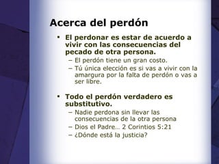 Acerca del perdón El perdonar es estar de acuerdo a vivir con las consecuencias del pecado de otra persona. El perdón tiene un gran costo.  Tú única elección es si vas a vivir con la amargura por la falta de perdón o vas a ser libre. Todo el perdón verdadero es substitutivo. Nadie perdona sin llevar las consecuencias de la otra persona Dios el Padre… 2 Corintios 5:21 ¿Dónde está la justicia? 