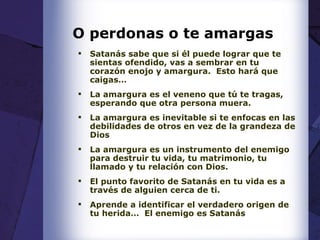 O perdonas o te amargas Satanás sabe que si él puede lograr que te sientas ofendido, vas a sembrar en tu corazón enojo y amargura.  Esto hará que caigas… La amargura es el veneno que tú te tragas, esperando que otra persona muera. La amargura es inevitable si te enfocas en las debilidades de otros en vez de la grandeza de Dios La amargura es un instrumento del enemigo para destruir tu vida, tu matrimonio, tu llamado y tu relación con Dios. El punto favorito de Satanás en tu vida es a través de alguien cerca de ti. Aprende a identificar el verdadero origen de tu herida…  El enemigo es Satanás 