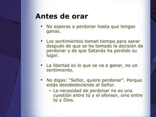 Antes de orar No esperas a perdonar hasta que tengas ganas. Los sentimientos toman tiempo para sanar después de que se ha tomado la decisión de perdonar y de que Satanás ha perdido su lugar. La libertad es lo que se va a ganar, no un sentimiento. No digas: “Señor, quiero perdonar”. Porque estás desobedeciendo al Señor. La necesidad de perdonar no es una cuestión entre tú y el ofensor, sino entre tú y Dios. 