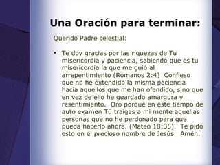 Una Oración para terminar: Querido Padre celestial: Te doy gracias por las riquezas de Tu misericordia y paciencia, sabiendo que es tu misericordia la que me guió al arrepentimiento (Romanos 2:4)  Confieso que no he extendido la misma paciencia hacia aquellos que me han ofendido, sino que en vez de ello he guardado amargura y resentimiento.  Oro porque en este tiempo de auto examen Tú traigas a mi mente aquellas personas que no he perdonado para que pueda hacerlo ahora. (Mateo 18:35).  Te pido esto en el precioso nombre de Jesús.  Amén. 