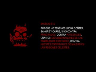 EFESIOS 6:12PORQUE NO TENEMOS LUCHA CONTRA SANGRE Y CARNE, SINO CONTRA PRINCIPADOS, CONTRA POTESTADES, CONTRA LOS GOBERNADORES DE LAS TINIEBLAS DE ESTE SIGLO, CONTRA HUESTES ESPIRITUALES DE MALDAD EN LAS REGIONES CELESTES. 