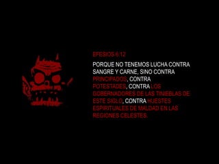 EFESIOS 6:12PORQUE NO TENEMOS LUCHA CONTRA SANGRE Y CARNE, SINO CONTRA PRINCIPADOS, CONTRA POTESTADES, CONTRA LOS GOBERNADORES DE LAS TINIEBLAS DE ESTE SIGLO, CONTRA HUESTES ESPIRITUALES DE MALDAD EN LAS REGIONES CELESTES. 