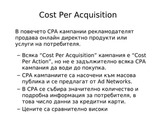 Cost Per Acquisition

В повечето CPA кампании рекламодателят
продава онлайн директно продукти или
услуги на потребителя.

– Всяка “Cost Per Acquisition” кампания е “Cost
  Per Action”, но не е задължително всяка CPA
  кампания да води до покупка.
– CPA кампаниите са насочени към масова
  публика и се предлагат от Ad Networks.
– В CPA се събира значително количество и
  подробна информация за потребителя, в
  това число данни за кредитни карти.
– Цените са сравнително високи
 