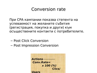 Conversion rate

При CPA кампании показва степента на
успеваемост на желаните събития
(регистрация, покупка и други) към
осъществените контакти с потребителите.

– Post Click Conversion
– Post Impression Conversion



            Actions
            Conv.Rate=
                  x 100 (%)
                         Clics/
            Users
 