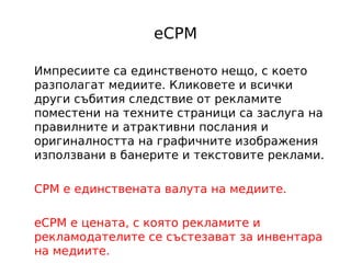 eCPM

Импресиите са единственото нещо, с което
разполагат медиите. Кликовете и всички
други събития следствие от рекламите
поместени на техните страници са заслуга на
правилните и атрактивни послания и
оригиналността на графичните изображения
използвани в банерите и текстовите реклами.

CPM е единствената валута на медиите.

eCPM e цената, с която рекламите и
рекламодателите се състезават за инвентара
на медиите.
 