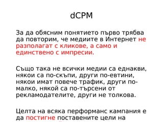 dCPM

За да обясним понятието първо трябва
да повторим, че медиите в Интернет не
разполагат с кликове, а само и
единствено с импресии.

Също така не всички медии са еднакви,
някои са по-скъпи, други по-евтини,
някои имат повече трафик, други по-
малко, някой са по-търсени от
рекламодателите, други не толкова.

Целта на всяка перформанс кампания е
да постигне поставените цели на
 