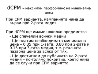 dCPM    – максимум перформанс на минимална
                    цена

При CPM варианта, кампанията няма да
 върви при 2-рата медия

При dCPM ще имаме няколко предимства
 - Ще спечелим всички медии
 - Ще платим необходимата минимална
 цена – 0.35 при 1-вата, 0.80 при 2-рата и
 0.15 при 3-тата медия, т.е. реалната
 пазарна цена за всяка от тях.
 - Ще достигнем до публиката на 2-рата
 медия – по-голямо покритие, което няма
 да се случи при CPM вариятта
 