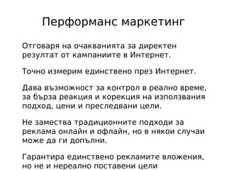 Перформанс маркетинг

Отговаря на очакванията за директен
резултат от кампаниите в Интернет.

Точно измерим единствено през Интернет.

Дава възможност за контрол в реално време,
за бърза реакция и корекция на използвания
подход, цени и преследвани цели.

Не замества традиционните подходи за
реклама онлайн и офлайн, но в някои случаи
може да ги допълни.

Гарантира единствено рекламите вложения,
но не и нереално поставени цели
 