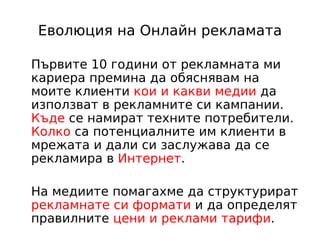 Еволюция на Онлайн рекламата

Първите 10 години от рекламната ми
кариера премина да обяснявам на
моите клиенти кои и какви медии да
използват в рекламните си кампании.
Къде се намират техните потребители.
Колко са потенциалните им клиенти в
мрежата и дали си заслужава да се
рекламира в Интернет.

На медиите помагахме да структурират
рекламнате си формати и да определят
правилните цени и реклами тарифи.
 