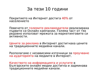 За тези 10 години

Покритието на Интернет достига 40% от
населението

Повечето от големите рекламодатели реализираха
първите си Онлайн кампании. Голяма част от тях
редовно използват мрежата за маркетинговите си
активности.

Цените за реклама в Интернет достигнаха цените
на традиционните медийни канали.

Разполагаме с независими източници за проучване
на аудиторията на медиите в Интернет.

Качеството на информацията и услугите в
Българските онлайн медии достигна и задминава
традиционните медийни канали.
 