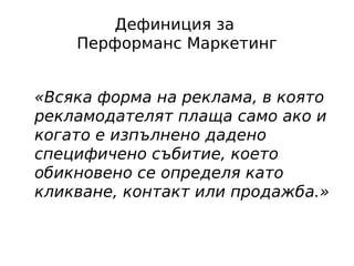 Дефиниция за
    Перформанс Маркетинг


«Всяка форма на реклама, в която
рекламодателят плаща само ако и
когато е изпълнено дадено
специфичено събитие, което
обикновено се определя като
кликване, контакт или продажба.»
 