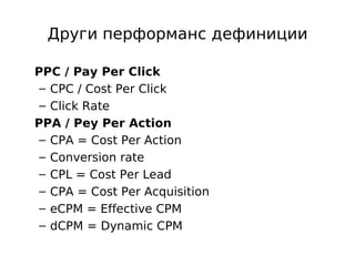 Други перформанс дефиниции

PPC / Pay Per Click
 – CPC / Cost Per Click
 – Click Rate
PPA / Pey Per Action
 – CPA = Cost Per Action
 – Conversion rate
 – CPL = Cost Per Lead
 – CPA = Cost Per Acquisition
 – eCPM = Еffective CPM
 – dCPM = Dynamic CPM
 