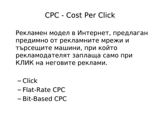 CPC - Cost Per Click

Рекламен модел в Интернет, предлаган
предимно от рекламните мрежи и
търсещите машини, при който
рекламодателят заплаща само при
КЛИК на неговите реклами.

– Click
– Flat-Rate CPC
– Bit-Based CPC
 