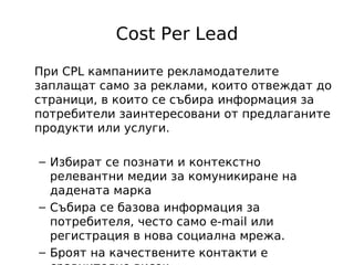 Cost Per Lead

При CPL кампаниите рекламодателите
заплащат само за реклами, които отвеждат до
страници, в които се събира информация за
потребители заинтересовани от предлаганите
продукти или услуги.

– Избират се познати и контекстно
  релевантни медии за комуникиране на
  дадената марка
– Събира се базова информация за
  потребителя, често само e-mail или
  регистрация в нова социална мрежа.
– Броят на качествените контакти е
 