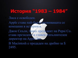 История  “1983 – 1984” Лиса е освободен. Apple става най-бързо развиващата се компания в историята. Джон Скъли, бивш президент на  Pepsi Co.  става президент и главен изпълнителен директор на Apple Inc. В Macintosh е продаден на дребно за $ 2495 . 