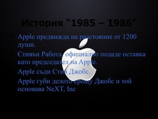 История  “1985 – 1986” Apple предвижда на разстояние от 1200 души. Стивън Работа, официално подаде оставка като председател на Apple. Apple съди Стив Джобс. Apple губи делото срещу Джобс и той основава NeXT, Inc 