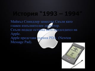 История  “1993 – 1994” Майкъл Спиндлер замества Скъли като главен изпълнителен директор. Скъли подаде оставка като председател на Apple. Apple представя първия PDA  (Newton Message Pad) . 
