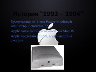 История  “1993 – 1994” Представяне на 1-вия  Power Macintosh  компютър и система 7,5 Apple  започва лицензирането на  MacOS. Apple  представя  Pippin,  мултимедийна система 
