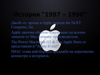 История  “1997 – 1998” Джобс се  връща в Apple поради  the NeXT Computer, Inc.  Apple започва обратно изкупуване на всички лицензи от Mac-клонинг производители. The Power Macintosh G3 & The Apple Store  се представени в  “Apple Event” . IMAC става най-бързата продажба на персонални компютри в историята. 