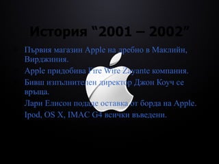 История  “2001 – 2002” Първия магазин  Apple  на дребно в Маклийн, Вирджиния. Apple  придобива  Fire Wire Zayante  компания. Бивш изпълнителен директор Джон Коуч се връща. Лари Елисон   подаде оставка от борда на  Apple. Ipod, OS X, IMAC G4  всички въведени.   